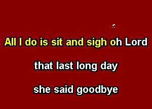 All I do is sit and sigh oh Lord

that last long day

she said goodbye