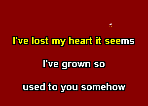 I've lost my heart it seems

I've grown so

used to you somehow