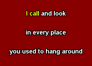 I call and look

in every place

you used to hang around