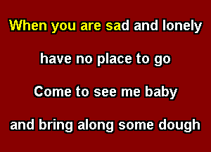 When you are sad and lonely
have no place to 90
Come to see me baby

and bring along some dough