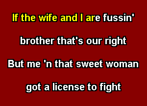 If the wife and I are fussin'
brother that's our right
But me 'n that sweet woman

got a license to fight