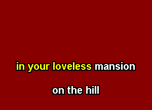 in your loveless mansion

on the hill