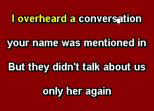 I overheard a conversation
your name was mentioned in

But they didn't talk about us

only her again