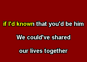 if I'd known that you'd be him

We could've shared

our lives together