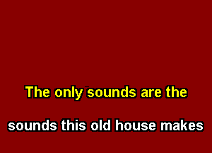 The only sounds are the

sounds this old house makes