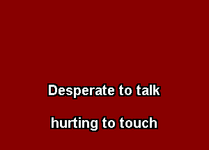 Desperate to talk

hurting to touch
