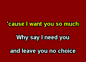 'cause I want you so much

Why say I need you

and leave you no choice