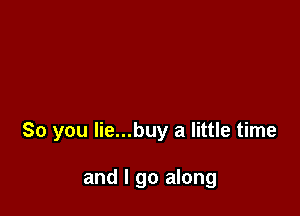 So you Iie...buy a little time

and I go along