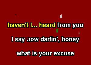 haven't I... heard from you
.i

I say now darlin', honey

what is your excuse