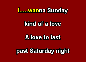 l ..... wanna Sunday

kind of a love
A love to last

past Saturday night