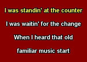 I was standin' at the counter
I was waitin' for the change

When I heard that old

familiar music start