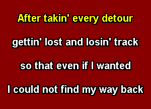 After takin' every detour
gettin' lost and losin' track
so that even if I wanted

I could not find my way back