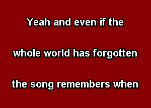Yeah and even if the

whole world has forgotten

the song remembers when
