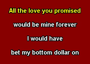 All the love you promised
would be mine forever

I would have

bet my bottom dollar on
