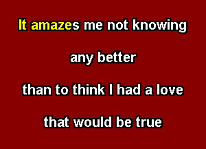 It amazes me not knowing

any better
than to think I had a love

that would be true