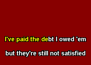 I've paid the debt I owed 'em

but they're still not satisfied