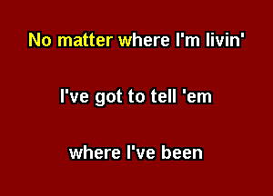 No matter where I'm livin'

I've got to tell 'em

where I've been