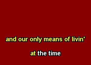 and our only means of livin'

at the time