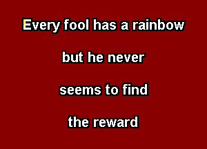 Every fool has a rainbow

but he never
seems to find

the reward