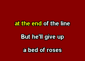at the end of the line

But he'll give up

a bed of roses