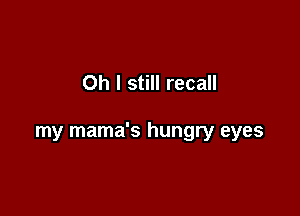 Oh I still recall

my mama's hungry eyes