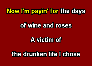Now I'm payin' for the days

of wine and roses
A victim of

the drunken life I chose
