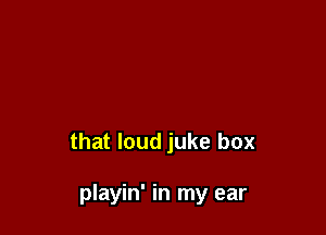 that loud juke box

playin' in my ear