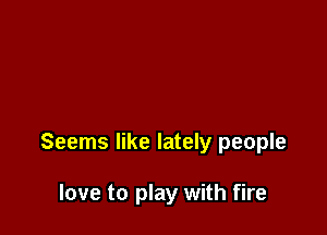 Seems like lately people

love to play with fire