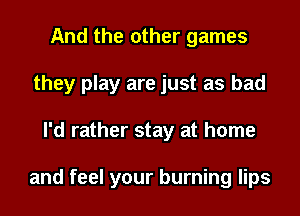 And the other games
they play are just as bad
I'd rather stay at home

and feel your burning lips