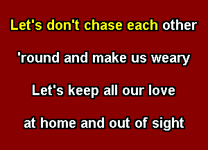 Let's don't chase each other
'round and make us weary
Let's keep all our love

at home and out of sight