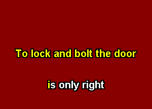 To lock and bolt the door

is only right