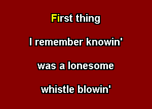 First thing

I remember knowin'
was a lonesome

whistle blowin'