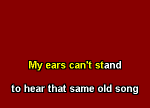 My ears can't stand

to hear that same old song