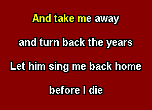 And take me away

and turn back the years

Let him sing me back home

before I die