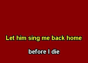 Let him sing me back home

before I die