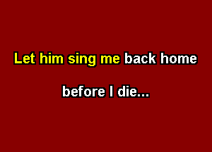 Let him sing me back home

before I die...