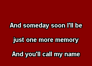 And someday soon I'll be

just one more memory

And you'll call my name