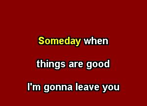 Someday when

things are good

I'm gonna leave you