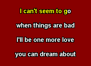 I can't seem to go

when things are bad
I'll be one more love

you can dream about