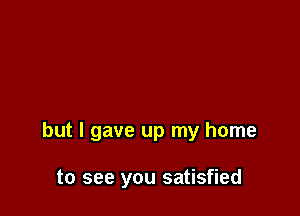 but I gave up my home

to see you satisfied