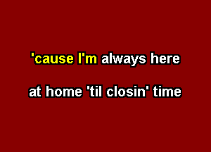'cause I'm always here

at home 'til closin' time