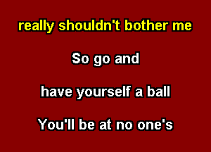 really shouldn't bother me

So go and
have yourself a ball

You'll be at no one's