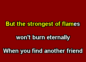 But the strongest of flames

won't burn eternally

When you find another friend