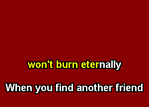 won't burn eternally

When you find another friend