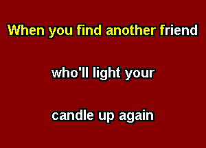 When you find another friend

who'll light your

candle up again