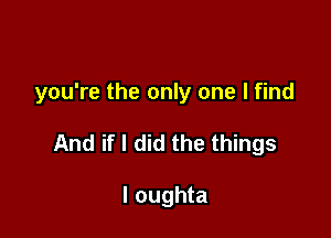 you're the only one I find

And if I did the things

I oughta