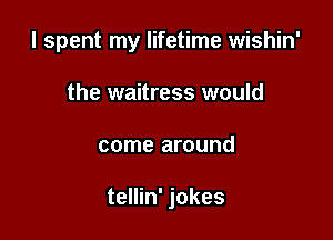 I spent my lifetime wishin'

the waitress would
come around

tellin' jokes