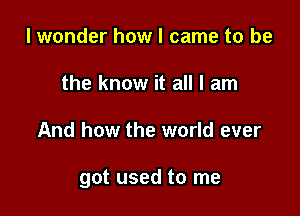 I wonder how I came to be
the know it all I am

And how the world ever

got used to me