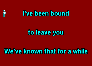 I've been bound

to leave you

We've known that for a while