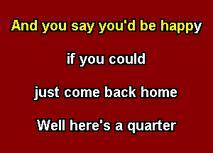 And you say you'd be happy
if you could

just come back home

Well here's a quarter